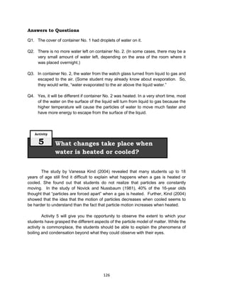 126
Answers to Questions
Q1. The cover of container No. 1 had droplets of water on it.
Q2. There is no more water left on container No. 2. (In some cases, there may be a
very small amount of water left, depending on the area of the room where it
was placed overnight.)
Q3. In container No. 2, the water from the watch glass turned from liquid to gas and
escaped to the air. (Some student may already know about evaporation. So,
they would write, “water evaporated to the air above the liquid water.”
Q4. Yes, it will be different if container No. 2 was heated. In a very short time, most
of the water on the surface of the liquid will turn from liquid to gas because the
higher temperature will cause the particles of water to move much faster and
have more energy to escape from the surface of the liquid.
The study by Vanessa Kind (2004) revealed that many students up to 18
years of age still find it difficult to explain what happens when a gas is heated or
cooled. She found out that students do not realize that particles are constantly
moving. In the study of Novick and Nussbaum (1981), 40% of the 16-year olds
thought that “particles are forced apart” when a gas is heated. Further, Kind (2004)
showed that the idea that the motion of particles decreases when cooled seems to
be harder to understand than the fact that particle motion increases when heated.
Activity 5 will give you the opportunity to observe the extent to which your
students have grasped the different aspects of the particle model of matter. While the
activity is commonplace, the students should be able to explain the phenomena of
boiling and condensation beyond what they could observe with their eyes.
What changes take place when
water is heated or cooled?
Activity
5
 