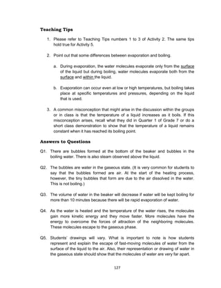 127
Teaching Tips
1. Please refer to Teaching Tips numbers 1 to 3 of Activity 2. The same tips
hold true for Activity 5.
2. Point out that some differences between evaporation and boiling.
a. During evaporation, the water molecules evaporate only from the surface
of the liquid but during boiling, water molecules evaporate both from the
surface and within the liquid.
b. Evaporation can occur even at low or high temperatures, but boiling takes
place at specific temperatures and pressures, depending on the liquid
that is used.
3. A common misconception that might arise in the discussion within the groups
or in class is that the temperature of a liquid increases as it boils. If this
misconception arises, recall what they did in Quarter 1 of Grade 7 or do a
short class demonstration to show that the temperature of a liquid remains
constant when it has reached its boiling point.
Answers to Questions
Q1. There are bubbles formed at the bottom of the beaker and bubbles in the
boiling water. There is also steam observed above the liquid.
Q2. The bubbles are water in the gaseous state. (It is very common for students to
say that the bubbles formed are air. At the start of the heating process,
however, the tiny bubbles that form are due to the air dissolved in the water.
This is not boiling.)
Q3. The volume of water in the beaker will decrease if water will be kept boiling for
more than 10 minutes because there will be rapid evaporation of water.
Q4. As the water is heated and the temperature of the water rises, the molecules
gain more kinetic energy and they move faster. More molecules have the
energy to overcome the forces of attraction of the neighboring molecules.
These molecules escape to the gaseous phase.
Q5. Students’ drawings will vary. What is important to note is how students
represent and explain the escape of fast-moving molecules of water from the
surface of the liquid to the air. Also, their representation or drawing of water in
the gaseous state should show that the molecules of water are very far apart.
 