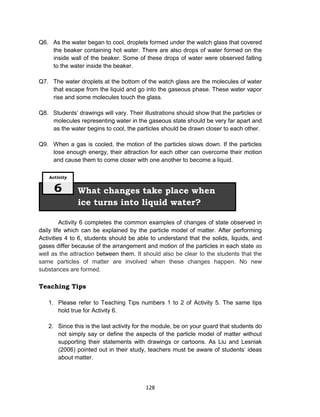 128
Q6. As the water began to cool, droplets formed under the watch glass that covered
the beaker containing hot water. There are also drops of water formed on the
inside wall of the beaker. Some of these drops of water were observed falling
to the water inside the beaker.
Q7. The water droplets at the bottom of the watch glass are the molecules of water
that escape from the liquid and go into the gaseous phase. These water vapor
rise and some molecules touch the glass.
Q8. Students’ drawings will vary. Their illustrations should show that the particles or
molecules representing water in the gaseous state should be very far apart and
as the water begins to cool, the particles should be drawn closer to each other.
Q9. When a gas is cooled, the motion of the particles slows down. If the particles
lose enough energy, their attraction for each other can overcome their motion
and cause them to come closer with one another to become a liquid.
Activity 6 completes the common examples of changes of state observed in
daily life which can be explained by the particle model of matter. After performing
Activities 4 to 6, students should be able to understand that the solids, liquids, and
gases differ because of the arrangement and motion of the particles in each state as
well as the attraction between them. It should also be clear to the students that the
same particles of matter are involved when these changes happen. No new
substances are formed.
Teaching Tips
1. Please refer to Teaching Tips numbers 1 to 2 of Activity 5. The same tips
hold true for Activity 6.
2. Since this is the last activity for the module, be on your guard that students do
not simply say or define the aspects of the particle model of matter without
supporting their statements with drawings or cartoons. As Liu and Lesniak
(2006) pointed out in their study, teachers must be aware of students’ ideas
about matter.
What changes take place when
ice turns into liquid water?
Activity
6
 