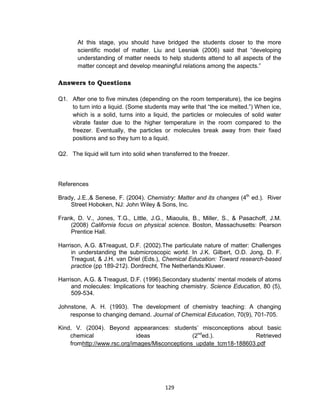 129
At this stage, you should have bridged the students closer to the more
scientific model of matter. Liu and Lesniak (2006) said that “developing
understanding of matter needs to help students attend to all aspects of the
matter concept and develop meaningful relations among the aspects.”
Answers to Questions
Q1. After one to five minutes (depending on the room temperature), the ice begins
to turn into a liquid. (Some students may write that “the ice melted.”) When ice,
which is a solid, turns into a liquid, the particles or molecules of solid water
vibrate faster due to the higher temperature in the room compared to the
freezer. Eventually, the particles or molecules break away from their fixed
positions and so they turn to a liquid.
Q2. The liquid will turn into solid when transferred to the freezer.
References
Brady, J.E.,& Senese, F. (2004). Chemistry: Matter and its changes (4th
ed.). River
Street Hoboken, NJ: John Wiley & Sons, Inc.
Frank, D. V., Jones, T.G., Little, J.G., Miaoulis, B., Miller, S., & Pasachoff, J.M.
(2008) California focus on physical science. Boston, Massachusetts: Pearson
Prentice Hall.
Harrison, A.G. &Treagust, D.F. (2002).The particulate nature of matter: Challenges
in understanding the submicroscopic world. In J.K. Gilbert, O.D. Jong, D. F.
Treagust, & J.H. van Driel (Eds.), Chemical Education: Toward research-based
practice (pp 189-212). Dordrecht, The Netherlands:Kluwer.
Harrison, A.G. & Treagust, D.F. (1996).Secondary students’ mental models of atoms
and molecules: Implications for teaching chemistry. Science Education, 80 (5),
509-534.
Johnstone, A. H. (1993). The development of chemistry teaching: A changing
response to changing demand. Journal of Chemical Education, 70(9), 701-705.
Kind, V. (2004). Beyond appearances: students’ misconceptions about basic
chemical ideas (2nd
ed.). Retrieved
fromhttp://www.rsc.org/images/Misconceptions_update_tcm18-188603.pdf
 