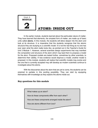 131
What makes up an atom?
How do these components differ from each other?
How are these components arranged inside the atom?
How are atoms different from ions?
How is the atom different from the ion?
ATOMS: INSIDE OUT
In the earlier module, students learned about the particulate nature of matter.
They have learned that elements, the simplest form of matter, are made up of basic
units called atoms. In this module, the students will delve deeper into the atom and
look at its structure. It is imperative that the students recognize that the atomic
structure they are studying is a scientific model. It is not the real thing as no one has
ever seen what the atom really looks like, as pointed out in the Teacher’s Guide for
Unit 3 Module 1. However, several scientists design experiments that may manifest
the composition and structure of the atom which may lead them to propose a model
for the atom. Proposed models are tested further, sometimes by other scientists, to
determine their validity. If new evidence would disprove a model, another model is
proposed. In this module, students will realize that scientific models may evolve and
the one that is currently accepted may still develop as modern scientists continue to
investigate about the atoms.
With the discoveries about the atom that are yet to come, the students can be
enjoined to partake in this exciting possibility. They can start by equipping
themselves with knowledge as they explore the atoms inside out.
Key questions for this module
Unit 3
MODULE
2
 