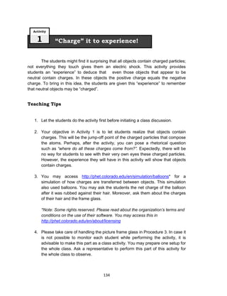 134
The students might find it surprising that all objects contain charged particles;
not everything they touch gives them an electric shock. This activity provides
students an “experience” to deduce that even those objects that appear to be
neutral contain charges. In these objects the positive charge equals the negative
charge. To bring in this idea, the students are given this “experience” to remember
that neutral objects may be “charged”.
Teaching Tips
1. Let the students do the activity first before initiating a class discussion.
2. Your objective in Activity 1 is to let students realize that objects contain
charges. This will be the jump-off point of the charged particles that compose
the atoms. Perhaps, after the activity, you can pose a rhetorical question
such as “where do all these charges come from?”. Expectedly, there will be
no way for students to see with their very own eyes these charged particles.
However, the experience they will have in this activity will show that objects
contain charges.
3. You may access http://phet.colorado.edu/en/simulation/balloons* for a
simulation of how charges are transferred between objects. This simulation
also used balloons. You may ask the students the net charge of the balloon
after it was rubbed against their hair. Moreover, ask them about the charges
of their hair and the frame glass.
*Note: Some rights reserved. Please read about the organization’s terms and
conditions on the use of their software. You may access this in
http://phet.colorado.edu/en/about/licensing
4. Please take care of handling the picture frame glass in Procedure 3. In case it
is not possible to monitor each student while performing the activity, it is
advisable to make this part as a class activity. You may prepare one setup for
the whole class. Ask a representative to perform this part of this activity for
the whole class to observe.
“Charge” it to experience!
Activity
1
 