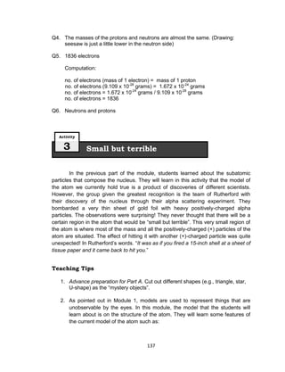 137
Q4. The masses of the protons and neutrons are almost the same. (Drawing:
seesaw is just a little lower in the neutron side)
Q5. 1836 electrons
Computation:
no. of electrons (mass of 1 electron) = mass of 1 proton
no. of electrons (9.109 x 10-28
grams) = 1.672 x 10-24
grams
no. of electrons = 1.672 x 10-24
grams / 9.109 x 10-28
grams
no. of electrons = 1836
Q6. Neutrons and protons
In the previous part of the module, students learned about the subatomic
particles that compose the nucleus. They will learn in this activity that the model of
the atom we currently hold true is a product of discoveries of different scientists.
However, the group given the greatest recognition is the team of Rutherford with
their discovery of the nucleus through their alpha scattering experiment. They
bombarded a very thin sheet of gold foil with heavy positively-charged alpha
particles. The observations were surprising! They never thought that there will be a
certain region in the atom that would be “small but terrible”. This very small region of
the atom is where most of the mass and all the positively-charged (+) particles of the
atom are situated. The effect of hitting it with another (+)-charged particle was quite
unexpected! In Rutherford’s words. “It was as if you fired a 15-inch shell at a sheet of
tissue paper and it came back to hit you.”
Teaching Tips
1. Advance preparation for Part A. Cut out different shapes (e.g., triangle, star,
U-shape) as the “mystery objects”.
2. As pointed out in Module 1, models are used to represent things that are
unobservable by the eyes. In this module, the model that the students will
learn about is on the structure of the atom. They will learn some features of
the current model of the atom such as:
Small but terrible
Activity
3
 