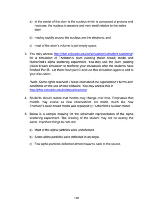 138
a) at the center of the atom is the nucleus which is composed of protons and
neutrons; the nucleus is massive and very small relative to the entire
atom
b) moving rapidly around the nucleus are the electrons; and
c) most of the atom’s volume is just empty space.
3. You may access http://phet.colorado.edu/en/simulation/rutherford-scattering*
for a simulation of Thomson’s plum pudding (raisin bread) model and
Rutherford’s alpha scattering experiment. You may use the plum pudding
(raisin bread) simulation to reinforce your discussion after the students have
finished Part B. Let them finish part C and use this simulation again to add to
your discussion.
*Note: Some rights reserved. Please read about the organization’s terms and
conditions on the use of their software. You may access this in
http://phet.colorado.edu/en/about/licensing
4. Students should realize that models may change over time. Emphasize that
models may evolve as new observations are made, much like how
Thomson’s raisin bread model was replaced by Rutherford’s nuclear model.
5. Below is a sample drawing for the schematic representation of the alpha
scattering experiment. The drawing of the student may not be exactly the
same. Important things to note are:
a) Most of the alpha particles were undeflected.
b) Some alpha particles were deflected in an angle.
c) Few alpha particles deflected almost towards back to the source.
 