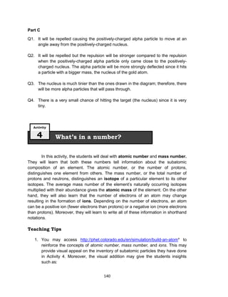 140
Part C
Q1. It will be repelled causing the positively-charged alpha particle to move at an
angle away from the positively-charged nucleus.
Q2. It will be repelled but the repulsion will be stronger compared to the repulsion
when the positively-charged alpha particle only came close to the positively-
charged nucleus. The alpha particle will be more strongly deflected since it hits
a particle with a bigger mass, the nucleus of the gold atom.
Q3. The nucleus is much tinier than the ones drawn in the diagram; therefore, there
will be more alpha particles that will pass through.
Q4. There is a very small chance of hitting the target (the nucleus) since it is very
tiny.
In this activity, the students will deal with atomic number and mass number.
They will learn that both these numbers tell information about the subatomic
composition of an element. The atomic number, or the number of protons,
distinguishes one element from others. The mass number, or the total number of
protons and neutrons, distinguishes an isotope of a particular element to its other
isotopes. The average mass number of the element’s naturally occurring isotopes
multiplied with their abundance gives the atomic mass of the element. On the other
hand, they will also learn that the number of electrons of an atom may change
resulting in the formation of ions. Depending on the number of electrons, an atom
can be a positive ion (fewer electrons than protons) or a negative ion (more electrons
than protons). Moreover, they will learn to write all of these information in shorthand
notations.
Teaching Tips
1. You may access http://phet.colorado.edu/en/simulation/build-an-atom* to
reinforce the concepts of atomic number, mass number, and ions. This may
provide visual appeal on the inventory of subatomic particles they have done
in Activity 4. Moreover, the visual addition may give the students insights
such as:
What’s in a number?
Activity
4
 