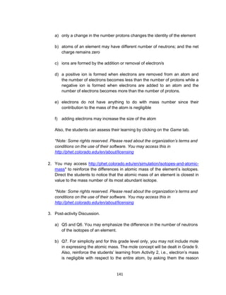 141
a) only a change in the number protons changes the identity of the element
b) atoms of an element may have different number of neutrons; and the net
charge remains zero
c) ions are formed by the addition or removal of electron/s
d) a positive ion is formed when electrons are removed from an atom and
the number of electrons becomes less than the number of protons while a
negative ion is formed when electrons are added to an atom and the
number of electrons becomes more than the number of protons.
e) electrons do not have anything to do with mass number since their
contribution to the mass of the atom is negligible
f) adding electrons may increase the size of the atom
Also, the students can assess their learning by clicking on the Game tab.
*Note: Some rights reserved. Please read about the organization’s terms and
conditions on the use of their software. You may access this in
http://phet.colorado.edu/en/about/licensing
2. You may access http://phet.colorado.edu/en/simulation/isotopes-and-atomic-
mass* to reinforce the differences in atomic mass of the element’s isotopes.
Direct the students to notice that the atomic mass of an element is closest in
value to the mass number of its most abundant isotope.
*Note: Some rights reserved. Please read about the organization’s terms and
conditions on the use of their software. You may access this in
http://phet.colorado.edu/en/about/licensing
3. Post-activity Discussion.
a) Q5 and Q6. You may emphasize the difference in the number of neutrons
of the isotopes of an element.
b) Q7. For simplicity and for this grade level only, you may not include mole
in expressing the atomic mass. The mole concept will be dealt in Grade 9.
Also, reinforce the students’ learning from Activity 2, i.e., electron’s mass
is negligible with respect to the entire atom, by asking them the reason
 