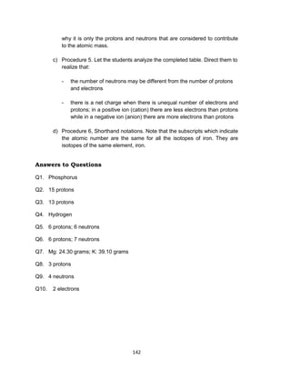142
why it is only the protons and neutrons that are considered to contribute
to the atomic mass.
c) Procedure 5. Let the students analyze the completed table. Direct them to
realize that:
- the number of neutrons may be different from the number of protons
and electrons
- there is a net charge when there is unequal number of electrons and
protons; in a positive ion (cation) there are less electrons than protons
while in a negative ion (anion) there are more electrons than protons
d) Procedure 6, Shorthand notations. Note that the subscripts which indicate
the atomic number are the same for all the isotopes of iron. They are
isotopes of the same element, iron.
Answers to Questions
Q1. Phosphorus
Q2. 15 protons
Q3. 13 protons
Q4. Hydrogen
Q5. 6 protons; 6 neutrons
Q6. 6 protons; 7 neutrons
Q7. Mg: 24.30 grams; K: 39.10 grams
Q8. 3 protons
Q9. 4 neutrons
Q10. 2 electrons
 