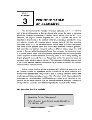 145
PERIODIC TABLE
OF ELEMENTS
The development of the Periodic Table could be traced back in 1817 with the
work of Johann Dobereiner, a German chemist who formed the triads of elements
with similar properties like the triad of calcium, barium and strontium. In 1863, John
Newlands, an English chemist proposed the Law of Octaves. He based his
classification of elements on the fact that similar properties could be noted for every
eight element in order of increasing atomic masses. Around 1869 two scientists
determined a way to put the elements in order. Lothar Meyer and Dmitri Mendeleev
both came up with periodic tables that showed how elements should be grouped.
Both scientists were teachers living and working in different places. Meyer lived and
worked in Germany while Mendeleev in Russia. Both arranged the elements in order
of increasing atomic mass. Their arrangement made sense since such arrangement
had the properties of elements repeat periodically. Later, in 1914, Henry Moseley, an
English physicist observed that x-ray frequencies emitted by elements could be
correlated better with their atomic numbers. This observation led to the development
of the modern periodic law which states that the properties of elements are periodic
functions of their atomic numbers.
In this module, the first activity is designed with a historical perspective and
will provide students an experience similar to those of the early scientists who
developed the periodic table. They would be able to come up with ideas on how and
why things could be periodically arranged. The information which they would refer to
on the element cards is the kind that Mendeleev and Meyer would have had at their
disposal and will assist them on how the elements would be arranged. The second
activity will make use of the periodic table to predict the reactivity of the metals.
Key question for this module
How did the Periodic Table develop?
What information about elements can be obtained from
this organizing tool?
Unit 3
MODULE
3
 