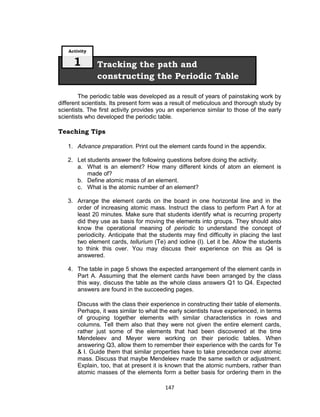 147
The periodic table was developed as a result of years of painstaking work by
different scientists. Its present form was a result of meticulous and thorough study by
scientists. The first activity provides you an experience similar to those of the early
scientists who developed the periodic table.
Teaching Tips
1. Advance preparation. Print out the element cards found in the appendix.
2. Let students answer the following questions before doing the activity.
a. What is an element? How many different kinds of atom an element is
made of?
b. Define atomic mass of an element.
c. What is the atomic number of an element?
3. Arrange the element cards on the board in one horizontal line and in the
order of increasing atomic mass. Instruct the class to perform Part A for at
least 20 minutes. Make sure that students identify what is recurring property
did they use as basis for moving the elements into groups. They should also
know the operational meaning of periodic to understand the concept of
periodicity. Anticipate that the students may find difficulty in placing the last
two element cards, tellurium (Te) and iodine (I). Let it be. Allow the students
to think this over. You may discuss their experience on this as Q4 is
answered.
4. The table in page 5 shows the expected arrangement of the element cards in
Part A. Assuming that the element cards have been arranged by the class
this way, discuss the table as the whole class answers Q1 to Q4. Expected
answers are found in the succeeding pages.
Discuss with the class their experience in constructing their table of elements.
Perhaps, it was similar to what the early scientists have experienced, in terms
of grouping together elements with similar characteristics in rows and
columns. Tell them also that they were not given the entire element cards,
rather just some of the elements that had been discovered at the time
Mendeleev and Meyer were working on their periodic tables. When
answering Q3, allow them to remember their experience with the cards for Te
& I. Guide them that similar properties have to take precedence over atomic
mass. Discuss that maybe Mendeleev made the same switch or adjustment.
Explain, too, that at present it is known that the atomic numbers, rather than
atomic masses of the elements form a better basis for ordering them in the
Tracking the path and
constructing the Periodic Table
Activity
1
 