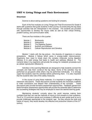 167
UNIT 4: Living Things and Their Environment
Overview
Science is about asking questions and looking for answers.
Each of the five modules on Living Things and Their Environment for Grade 8
starts with questions that guide students in their journey of constructing the big ideas
through activities that are interspersed in the modules. The students are provided
with opportunities to develop the inquiry skills as well as their critical thinking,
problem solving, and communication skills.
There are five modules in this quarter:
Module 1: Biodiversity
Module 2: Interactions
Module 3: The Digestive System
Module 4: Nutrition and Wellness
Module 5: Cellular Reproduction and Genetics
.
Module 1 starts with the big picture - the diversity of organisms in various
ecosystems. Module 2 follows which zeros in energy-matter interconversion.
Organisms then need to break down the complex molecules during digestion
(Module 3) to yield energy that leads to health and wellness (Module 4). The
nutrients takes in by organisms will provide the energy for metabolic processes such
as cellular reproduction (Module 5).
Activities in the Learning Materials are designed to help students connect the
concepts and help them construct the big ideas. Some of the activities may be
performed as groupwork while others may be performed individually. It is strongly
urged that students read the activities before performing them. It is also important
that the students take note of the safety measures.
In the course of using these materials, it is important to engage in effective
classroom discussions. These discussions provide students the necessary scaffolds
to make connections and deepen their understanding of the concepts. These
discussions also provide formative assessment opportunities. Feedback gained from
these formative assessment opportunities will provide the essential data to determine
the succeeding strategies that may be employed to reach the desired learning goals.
Maintaining students’ curiosity about the world requires making them
confident that they can use the methods of inquiry to find answers to their questions.
The K to 12 curriculum spirals and increases in difficulty at each grade level so as to
provide challenges appropriate to the students’ age. As they acquire the tools and
habits of inquiry, they would develop into effective and productive citizens of the 21st
century.
 