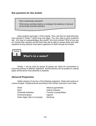 170
Key questions for this module
Have students read page 1 of the module. Then, ask them to recall what they
have learned in Grade 7 about fungi and algae. You may need to pose questions
like: Are fungi or seaweeds/algae also plants? Are birds animals? Why do you say
so? Accept their answers and tell them they will be able to answer these and other
questions as they discover more about organisms on Earth through the module.
Activity 1 can be done by groups (8 groups per class) for convenience in
procuring pictures of different organisms. Animal pictures can be pasted on colored
paper as this will be more attractive to students.
Advanced Preparation
Gather pictures of any four of the following organisms. Paste each picture on
a piece of paper. Prepare pictures according to the number of groups in your class.
Shark Hibiscus (gumamela)
Dove Coleus (mayana)
Periwinkle (tsitsirika) Turmeric (Luyang Dilaw)
Eucheuma (gozo) Lagundi
Green algae: (lato or ar-arusep) Sambong
What’s in a name?
Activity
1
Why is biodiversity important?
What human activities destroy or endanger the existence of rate and
economically important species?
 