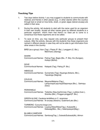 171
Teaching Tips
1. Two days before Activity 1 you may suggest to students to communicate with
relatives and friends in other places (e.g., in other islands within the country)
through text or email on how birds, shark, or green algae (lato/ar-arusep) are
called in their area.
2. During the activity, tell students to start with the name used for an organism
in their own locality. Accept all other names given by different students to a
particular organism. Inform them that there’s no need yet to come to a
consensus how these organisms are to be called.
3. To save on time, you may request only particular groups to present their
outputs. After the activity, discuss with the students how these organisms are
named in different places in case they will not be able to get information from
other areas in the country:
BIRD (as a group): Ibon (Tag.), Pispis (P. Bis.), Langgam (C. Bis.),
Mammanu (Ibanag)
SHARK
Common/Local Names: Pating (Tag), Bagis (Bis., P. Bis), Iho (Surigao),
ihotiqui (Bohol)
DOVE
Common/local Names: Kalapati (Tag), Pating (P. Bis.)
HIBISCUS
Common/Local Names: Gumamela (Tag), Kayanga (Ilokano, Bik.),
Tapulanga (Negros)
COLEUS:
Common/Local Names: Mayana/Malaina (Tag.)
Lampunaya/Lapunaya/Daponaya (Bis.), Saimayu
(Sulu)
PERIWINKLE
Common/Local Names: Tsitsirika /Atay-bia/Amnias (Tag.), Lubitos (Ivan.),
Sirsirika (Bik.), Pinggan-pinggan(P. Bis.)
GREEN ALGAE: Caulerpa lentillifera or C. racemosa
Common/Local Names: Ar-arusep (Ilokano), Gulaman/Lato (Bis.)
TURMERIC: Curcuma longa Linn.
Common/Local Names: Luyang Dilaw/Dilaw(Tag.), Kulyaw(Ilk.),
Kalawag(Mbo., Bis.), Salampawyan(Bag.)
BLUMEA CAMPHOR
Common/Local Names: Sambong(Tag .), Subsob/Subosob(Ilk), Alimon
 