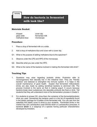 174
Materials Needed:
dropper cover slip
glass slide fermented milk
methylene blue microscope
Procedure:
1. Place a drop of fermented milk on a slide.
2. Add a drop of methylene blue and cover with a cover slip.
Q1. What is the purpose of adding methylene blue to the specimen?
3. Observe under the LPO and HPO of the microscope.
Q2. Describe what you see under the HPO.
Q3. What is the name of the bacteria involved in making this fermented milk drink?
Teaching Tips
1. Questions may arise regarding probiotic drinks. Probiotics refer to
microorganisms that naturally live in the intestinal tract. They are “friendly
bacteria” and believed to strengthen the immune system. It is helps in the
overall maintenance of good health. Explain that fermented milk/probiotic
drinks are also made by adding beneficial bacteria to skimmed milk. The
process involved is the same as that in making yogurt. It occurs because
bacteria break down substances into desirable products like food or drink. Tell
students that they will understand more of the fermentation process in Grade 9.
2. For students to answer Q3, show them the container of the fermented/probiotic
drink you used. Sometimes the bacteria used is in the list of ingredients found
in the plastic package for 6 bottles of the fermented milk. You can ask from the
saleslady this plastic cover to show to your students. Fermented drinks in the
market may use Lactobacillus casei Shirota strain or Lactobacillus paracasei. A
bacterial strain is a subgroup of a species having particular characteristics
developed by breeders.
How do bacteria in fermented
milk look like?
Activity
 