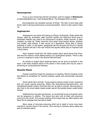 179
Gymnosperms
If you or your school has internet connection, look for images of Welwitschia
at darkroastedblend.com., Dark Roasted Blend: The Strangest Plant on Earth.
Gymnospersms are excellent sources of timber. The bark of pine trees yield
tannin used in tanning animal skins in producing leather. Tannin is also used to make
ink.
Angiosperms
Angiosperms are plants that belong to Phylum Anthophyta. Water plants like
Quiapo, water lily, duckweed, water hyacinth Hydrilla and Vallisneria which grow in
freshwater habitats may need to be introduced to students. Water hyacinth, is often
mistaken as water lily. Water hyacinths have green heart-shaped leaves, bladders
and smaller violet flowers. It also serves as a depollutant, being able to absorb
pollutants in water. In salt waters, seagrasses like the eel grass are found in coastal
areas. Students will see in the next module that aquatic plants play an important role
in food chains.
Have students recall from the earlier grades about aerial plants they know.
Add that the endemic orchid Waling-waling is an endangered species. There is also
a move in congress to make it the second national flower.
An activity or project about medicinal plants can be done by students in this
topic. It will make students aware of the plants in their locality that may be used in
preventing or curing particular diseases.
Harmful Plants
People sometimes forget the importance of weeding. Remind students of the
bad effects of competition for nutrients between weeds and economically important
crops.
Some plants harm animals. Young sorghum leaves contain a toxic substance
that can cause cyanide poisoning. Others like Kantutai/coronitas/baho-baho, and
Hantalakaw/malasili contain chemicals that can be fatal to animals. Morning glory is
also host to the snout beetle (sweet potato weevil) that greatly lessen sweet potato
harvest.
Dieffenbachia maculata (dumbcane), an ornamental house and garden plant,
can be dangerous to children. The leaves and stem with its bitter and poisonous
juice burns the mouth. This causes swelling of the tongue that can affect speech and
block the air passage that may lead to death.
Many cases of tuba-tuba poisoning which led to death of some have been
reported in several areas in the country. Give warning to students about eating any
part of unfamiliar plants.
 