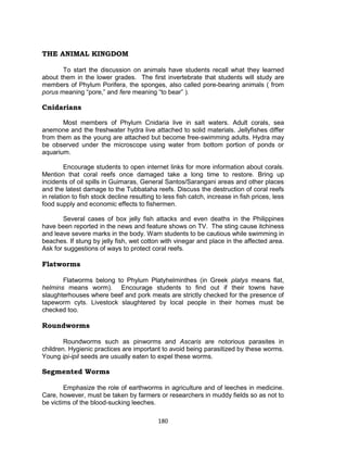 180
THE ANIMAL KINGDOM
To start the discussion on animals have students recall what they learned
about them in the lower grades. The first invertebrate that students will study are
members of Phylum Porifera, the sponges, also called pore-bearing animals ( from
porus meaning “pore,” and fere meaning “to bear” ).
Cnidarians
Most members of Phylum Cnidaria live in salt waters. Adult corals, sea
anemone and the freshwater hydra live attached to solid materials. Jellyfishes differ
from them as the young are attached but become free-swimming adults. Hydra may
be observed under the microscope using water from bottom portion of ponds or
aquarium.
Encourage students to open internet links for more information about corals.
Mention that coral reefs once damaged take a long time to restore. Bring up
incidents of oil spills in Guimaras, General Santos/Sarangani areas and other places
and the latest damage to the Tubbataha reefs. Discuss the destruction of coral reefs
in relation to fish stock decline resulting to less fish catch, increase in fish prices, less
food supply and economic effects to fishermen.
Several cases of box jelly fish attacks and even deaths in the Philippines
have been reported in the news and feature shows on TV. The sting cause itchiness
and leave severe marks in the body. Warn students to be cautious while swimming in
beaches. If stung by jelly fish, wet cotton with vinegar and place in the affected area.
Ask for suggestions of ways to protect coral reefs.
Flatworms
Flatworms belong to Phylum Platyhelminthes (in Greek platys means flat,
helmins means worm). Encourage students to find out if their towns have
slaughterhouses where beef and pork meats are strictly checked for the presence of
tapeworm cyts. Livestock slaughtered by local people in their homes must be
checked too.
Roundworms
Roundworms such as pinworms and Ascaris are notorious parasites in
children. Hygienic practices are important to avoid being parasitized by these worms.
Young ipi-ipil seeds are usually eaten to expel these worms.
Segmented Worms
Emphasize the role of earthworms in agriculture and of leeches in medicine.
Care, however, must be taken by farmers or researchers in muddy fields so as not to
be victims of the blood-sucking leeches.
 