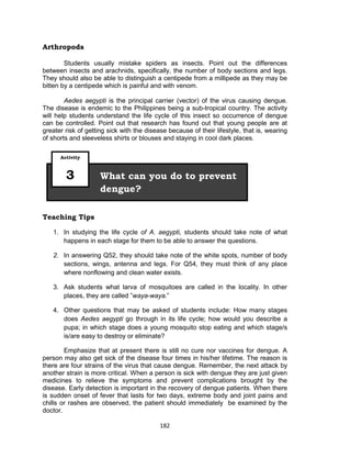 182
Arthropods
Students usually mistake spiders as insects. Point out the differences
between insects and arachnids, specifically, the number of body sections and legs.
They should also be able to distinguish a centipede from a millipede as they may be
bitten by a centipede which is painful and with venom.
Aedes aegypti is the principal carrier (vector) of the virus causing dengue.
The disease is endemic to the Philippines being a sub-tropical country. The activity
will help students understand the life cycle of this insect so occurrence of dengue
can be controlled. Point out that research has found out that young people are at
greater risk of getting sick with the disease because of their lifestyle, that is, wearing
of shorts and sleeveless shirts or blouses and staying in cool dark places.
Teaching Tips
1. In studying the life cycle of A. aegypti, students should take note of what
happens in each stage for them to be able to answer the questions.
2. In answering Q52, they should take note of the white spots, number of body
sections, wings, antenna and legs. For Q54, they must think of any place
where nonflowing and clean water exists.
3. Ask students what larva of mosquitoes are called in the locality. In other
places, they are called ”waya-waya.”
4. Other questions that may be asked of students include: How many stages
does Aedes aegypti go through in its life cycle; how would you describe a
pupa; in which stage does a young mosquito stop eating and which stage/s
is/are easy to destroy or eliminate?
Emphasize that at present there is still no cure nor vaccines for dengue. A
person may also get sick of the disease four times in his/her lifetime. The reason is
there are four strains of the virus that cause dengue. Remember, the next attack by
another strain is more critical. When a person is sick with dengue they are just given
medicines to relieve the symptoms and prevent complications brought by the
disease. Early detection is important in the recovery of dengue patients. When there
is sudden onset of fever that lasts for two days, extreme body and joint pains and
chills or rashes are observed, the patient should immediately be examined by the
doctor.
What can you do to prevent
dengue?
Activity
3
 