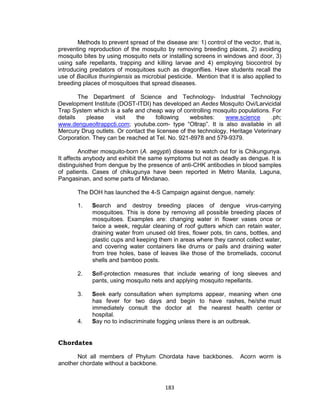 183
Methods to prevent spread of the disease are: 1) control of the vector, that is,
preventing reproduction of the mosquito by removing breeding places, 2) avoiding
mosquito bites by using mosquito nets or installing screens in windows and door, 3)
using safe repellants, trapping and killing larvae and 4) employing biocontrol by
introducing predators of mosquitoes such as dragonflies. Have students recall the
use of Bacillus thuringiensis as microbial pesticide. Mention that it is also applied to
breeding places of mosquitoes that spread diseases.
The Department of Science and Technology- Industrial Technology
Development Institute (DOST-ITDI) has developed an Aedes Mosquito Ovi/Larvicidal
Trap System which is a safe and cheap way of controlling mosquito populations. For
details please visit the following websites: www.science .ph;
www.dengueoltrappcti.com; youtube.com- type “Oltrap”. It is also available in all
Mercury Drug outlets. Or contact the licensee of the technology, Heritage Veterinary
Corporation. They can be reached at Tel. No. 921-8978 and 579-9379.
Another mosquito-born (A. aegypti) disease to watch out for is Chikungunya.
It affects anybody and exhibit the same symptoms but not as deadly as dengue. It is
distinguished from dengue by the presence of anti-CHK antibodies in blood samples
of patients. Cases of chikugunya have been reported in Metro Manila, Laguna,
Pangasinan, and some parts of Mindanao.
The DOH has launched the 4-S Campaign against dengue, namely:
1. Search and destroy breeding places of dengue virus-carrying
mosquitoes. This is done by removing all possible breeding places of
mosquitoes. Examples are: changing water in flower vases once or
twice a week, regular cleaning of roof gutters which can retain water,
draining water from unused old tires, flower pots, tin cans, bottles, and
plastic cups and keeping them in areas where they cannot collect water,
and covering water containers like drums or pails and draining water
from tree holes, base of leaves like those of the bromeliads, coconut
shells and bamboo posts.
2. Self-protection measures that include wearing of long sleeves and
pants, using mosquito nets and applying mosquito repellants.
3. Seek early consultation when symptoms appear, meaning when one
has fever for two days and begin to have rashes, he/she must
immediately consult the doctor at the nearest health center or
hospital.
4. Say no to indiscriminate fogging unless there is an outbreak.
Chordates
Not all members of Phylum Chordata have backbones. Acorn worm is
another chordate without a backbone.
 