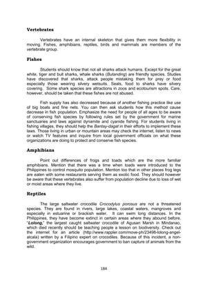 184
Vertebrates
Vertebrates have an internal skeleton that gives them more flexibility in
moving. Fishes, amphibians, reptiles, birds and mammals are members of the
vertebrate group.
Fishes
Students should know that not all sharks attack humans. Except for the great
white, tiger and bull sharks, whale sharks (Butanding) are friendly species. Studies
have discovered that sharks, attack people mistaking them for prey or food
especially those wearing silvery wetsuits. Seals, food to sharks have silvery
covering. Some shark species are attractions in zoos and ecotourism spots. Care,
however, should be taken that these fishes are not abused.
Fish supply has also decreased because of another fishing practice like use
of big boats and fine nets. You can then ask students how this method cause
decrease in fish population. Emphasize the need for people of all ages to be aware
of conserving fish species by following rules set by the government for marine
sanctuaries and laws against dynamite and cyanide fishing. For students living in
fishing villages, they should help the Bantay-dagat in their efforts to implement these
laws. Those living in urban or mountain areas may check the internet, listen to news
or watch TV features and inquire from local government officials on what these
organizations are doing to protect and conserve fish species.
Amphibians
Point out differences of frogs and toads which are the more familiar
amphibians. Mention that there was a time when toads were introduced to the
Philippines to control mosquito population. Mention too that in other places frog legs
are eaten with some restaurants serving them as exotic food. They should however
be aware that these vertebrates also suffer from population decline due to loss of wet
or moist areas where they live.
Reptiles
The large saltwater crocodile Crocodylus porosus are not a threatened
species. They are found in rivers, large lakes, coastal waters, mangroves and
especially in estuarine or brackish water. It can swim long distances. In the
Philippines, they have become extinct in certain areas where they abound before.
“Lolong,” the largest caught saltwater crocodile of Agusan Marsh in Mindanao,
which died recently should be teaching people a lesson on biodiversity. Check out
the internet for an article (http://www.rappler.com/move-ph/23498-lolong-angel-
alcala) written by a Filipino expert on crocodiles. Because of this incident, a non-
government organization encourages government to ban capture of animals from the
wild.
 
