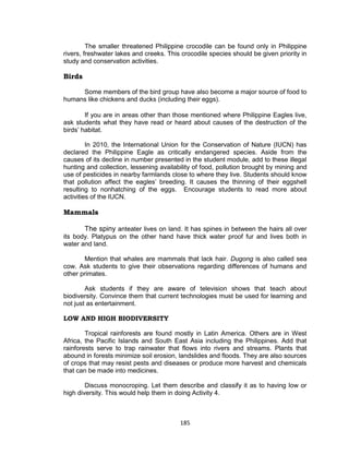 185
The smaller threatened Philippine crocodile can be found only in Philippine
rivers, freshwater lakes and creeks. This crocodile species should be given priority in
study and conservation activities.
Birds
Some members of the bird group have also become a major source of food to
humans like chickens and ducks (including their eggs).
If you are in areas other than those mentioned where Philippine Eagles live,
ask students what they have read or heard about causes of the destruction of the
birds’ habitat.
In 2010, the International Union for the Conservation of Nature (IUCN) has
declared the Philippine Eagle as critically endangered species. Aside from the
causes of its decline in number presented in the student module, add to these illegal
hunting and collection, lessening availability of food, pollution brought by mining and
use of pesticides in nearby farmlands close to where they live. Students should know
that pollution affect the eagles’ breeding. It causes the thinning of their eggshell
resulting to nonhatching of the eggs. Encourage students to read more about
activities of the IUCN.
Mammals
The spiny anteater lives on land. It has spines in between the hairs all over
its body. Platypus on the other hand have thick water proof fur and lives both in
water and land.
Mention that whales are mammals that lack hair. Dugong is also called sea
cow. Ask students to give their observations regarding differences of humans and
other primates.
Ask students if they are aware of television shows that teach about
biodiversity. Convince them that current technologies must be used for learning and
not just as entertainment.
LOW AND HIGH BIODIVERSITY
Tropical rainforests are found mostly in Latin America. Others are in West
Africa, the Pacific Islands and South East Asia including the Philippines. Add that
rainforests serve to trap rainwater that flows into rivers and streams. Plants that
abound in forests minimize soil erosion, landslides and floods. They are also sources
of crops that may resist pests and diseases or produce more harvest and chemicals
that can be made into medicines.
Discuss monocroping. Let them describe and classify it as to having low or
high diversity. This would help them in doing Activity 4.
 