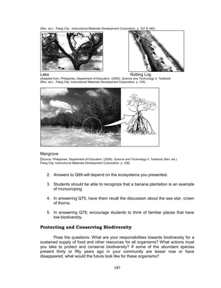 187
(Rev. ed.). Pasig City: Instructional Materials Development Corporation. p. 337 & 340)
Lake Rotting Log
(Adapted from: Philippines. Department of Education. (2009). Science and Technology II. Textbook
(Rev. ed.). Pasig City: Instructional Materials Development Corporation. p. 335)
Mangrove
(Source: Philippines. Department of Education. (2009). Science and Technology II. Textbook (Rev. ed.).
Pasig City: Instructional Materials Development Corporation. p. 338)
2. Answers to Q69 will depend on the ecosystems you presented.
3. Students should be able to recognize that a banana plantation is an example
of monocroping.
4. In answering Q75, have them recall the discussion about the sea star, crown
of thorns.
5. In answering Q78, encourage students to think of familiar places that have
low biodiversity.
Protecting and Conserving Biodiversity
Pose the questions: What are your responsibilities towards biodiversity for a
sustained supply of food and other resources for all organisms? What actions must
you take to protect and conserve biodiversity? If some of the abundant species
present thirty or fifty years ago in your community are lesser now or have
disappeared, what would the future look like for these organisms?
 
