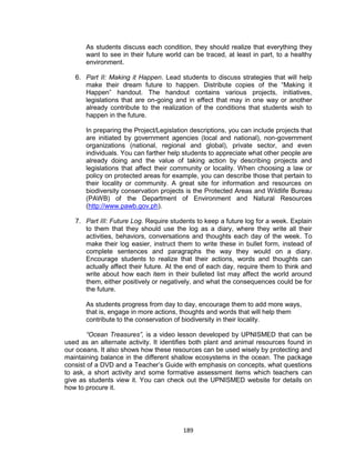 189
As students discuss each condition, they should realize that everything they
want to see in their future world can be traced, at least in part, to a healthy
environment.
6. Part II: Making it Happen. Lead students to discuss strategies that will help
make their dream future to happen. Distribute copies of the “Making it
Happen” handout. The handout contains various projects, initiatives,
legislations that are on-going and in effect that may in one way or another
already contribute to the realization of the conditions that students wish to
happen in the future.
In preparing the Project/Legislation descriptions, you can include projects that
are initiated by government agencies (local and national), non-government
organizations (national, regional and global), private sector, and even
individuals. You can farther help students to appreciate what other people are
already doing and the value of taking action by describing projects and
legislations that affect their community or locality. When choosing a law or
policy on protected areas for example, you can describe those that pertain to
their locality or community. A great site for information and resources on
biodiversity conservation projects is the Protected Areas and Wildlife Bureau
(PAWB) of the Department of Environment and Natural Resources
(http://www.pawb.gov.ph).
7. Part III: Future Log. Require students to keep a future log for a week. Explain
to them that they should use the log as a diary, where they write all their
activities, behaviors, conversations and thoughts each day of the week. To
make their log easier, instruct them to write these in bullet form, instead of
complete sentences and paragraphs the way they would on a diary.
Encourage students to realize that their actions, words and thoughts can
actually affect their future. At the end of each day, require them to think and
write about how each item in their bulleted list may affect the world around
them, either positively or negatively, and what the consequences could be for
the future.
As students progress from day to day, encourage them to add more ways,
that is, engage in more actions, thoughts and words that will help them
contribute to the conservation of biodiversity in their locality.
“Ocean Treasures”, is a video lesson developed by UPNISMED that can be
used as an alternate activity. It identifies both plant and animal resources found in
our oceans. It also shows how these resources can be used wisely by protecting and
maintaining balance in the different shallow ecosystems in the ocean. The package
consist of a DVD and a Teacher’s Guide with emphasis on concepts, what questions
to ask, a short activity and some formative assessment items which teachers can
give as students view it. You can check out the UPNISMED website for details on
how to procure it.
 