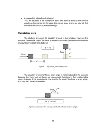 19
 A mango fruit falling from the branch
Yes, the situation is an example of work. The work is done by the force of
gravity on the mango. In this case, the mango loses energy as you will find
out in the discussion of potential energy.
Calculating work
The students are given the equation of work in their module. However, the
equation can only be used if the force is applied horizontally (pushed across the floor
or ground) or vertically (lifted above).
Figure 1. Equation for solving work
The equation of work for forces at an angle is not introduced to the students
because they have not yet taken up trigonometric functions in their mathematics
class. However, if the students ask how to solve for work if the force is at an angle,
you may also show the equation.
Figure 2. Equation for solving work if the force is at an angle
d
force
d
force
force
 