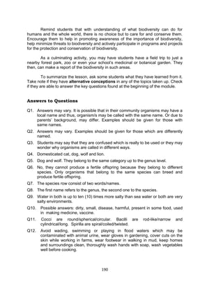 190
Remind students that with understanding of what biodiversity can do for
humans and the whole world, there is no choice but to care for and conserve them.
Encourage them to help in promoting awareness of the importance of biodiversity,
help minimize threats to biodiversity and actively participate in programs and projects
for the protection and conservation of biodiversity.
As a culminating activity, you may have students have a field trip to just a
nearby forest park, zoo or even your school’s medicinal or botanical garden. They
then, can make a report of the biodiversity in such areas.
To summarize the lesson, ask some students what they have learned from it.
Take note if they have alternative conceptions in any of the topics taken up. Check
if they are able to answer the key questions found at the beginning of the module.
Answers to Questions
Q1. Answers may vary. It is possible that in their community organisms may have a
local name and thus, organism/s may be called with the same name. Or due to
parents’ background, may differ. Examples should be given for those with
same names.
Q2. Answers may vary. Examples should be given for those which are differently
named.
Q3. Students may say that they are confused which is really to be used or they may
wonder why organisms are called in different ways.
Q4. Domesticated cat, dog, wolf and lion.
Q5. Dog and wolf. They belong to the same category up to the genus level.
Q6. No, they cannot produce a fertile offspring because they belong to different
species. Only organisms that belong to the same species can breed and
produce fertile offspring.
Q7. The species row consist of two words/names.
Q8. The first name refers to the genus, the second one to the species.
Q9. Water in both is up to ten (10) times more salty than sea water or both are very
salty environments.
Q10. Possible answers: dirty, small, disease, harmful, present in some food, used
in making medicine, vaccine.
Q11. Cocci are round/spherical/circular. Bacilli are rod-like/narrow and
cylindrical/long. Spirilla are spiral/coiled/twisted.
Q12. Avoid wading, swimming or playing in flood waters which may be
contaminated with animal urine, wear gloves in gardening, cover cuts on the
skin while working in farms, wear footwear in walking in mud, keep homes
and surroundings clean, thoroughly wash hands with soap, wash vegetables
well before cooking.
 