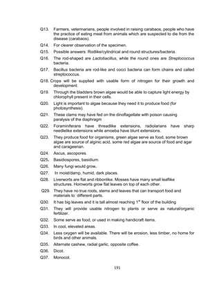 191
Q13. Farmers, veterinarians, people involved in raising carabaos, people who have
the practice of eating meat from animals which are suspected to die from the
disease (carabaos).
Q14. For clearer observation of the specimen.
Q15. Possible answers: Rodlike/cylindrical and round structures/bacteria.
Q16. The rod-shaped are Lactobacillus, while the round ones are Streptococcus
bacteria.
Q17. Bacillus bacteria are rod-like and cocci bacteria can form chains and called
streptococcus.
Q18. Crops will be supplied with usable form of nitrogen for their growth and
development.
Q19. Through the bladders brown algae would be able to capture light energy by
chlorophyll present in their cells.
Q20. Light is important to algae because they need it to produce food (for
photosynthesis).
Q21. These clams may have fed on the dinoflagellate with poison causing
paralysis of the diaphragm
Q22. Foraminiferans have threadlike extensions, radiolarians have sharp
needlelike extensions while amoeba have blunt extensions.
Q23. They produce food for organisms, green algae serve as food, some brown
algae are source of alginic acid, some red algae are source of food and agar
and carageenan.
Q24. Ascus, ascopores.
Q25. Basidiospores, basidium.
Q26. Many fungi would grow.
Q27. In moist/damp, humid, dark places.
Q28. Liverworts are flat and ribbonlike. Mosses have many small leaflike
structures. Hornworts grow flat leaves on top of each other.
Q29. They have no true roots, stems and leaves that can transport food and
materials to different parts.
Q30. It has big leaves and it is tall almost reaching 1st
floor of the building
Q31. They will provide usable nitrogen to plants or serve as natural/organic
fertilizer.
Q32. Some serve as food, or used in making handicraft items.
Q33. In cool, elevated areas.
Q34. Less oxygen will be available. There will be erosion, less timber, no home for
birds and other animals.
Q35. Alternate cashew, radial garlic, opposite coffee.
Q36. Dicot.
Q37. Monocot.
 