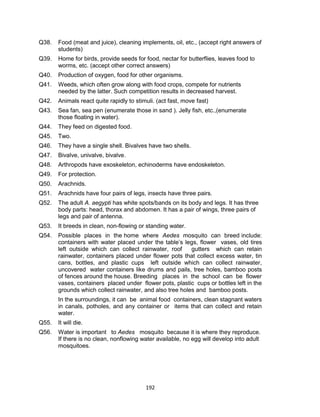 192
Q38. Food (meat and juice), cleaning implements, oil, etc., (accept right answers of
students)
Q39. Home for birds, provide seeds for food, nectar for butterflies, leaves food to
worms, etc. (accept other correct answers)
Q40. Production of oxygen, food for other organisms.
Q41. Weeds, which often grow along with food crops, compete for nutrients
needed by the latter. Such competition results in decreased harvest.
Q42. Animals react quite rapidly to stimuli. (act fast, move fast)
Q43. Sea fan, sea pen (enumerate those in sand ). Jelly fish, etc.,(enumerate
those floating in water).
Q44. They feed on digested food.
Q45. Two.
Q46. They have a single shell. Bivalves have two shells.
Q47. Bivalve, univalve, bivalve.
Q48. Arthropods have exoskeleton, echinoderms have endoskeleton.
Q49. For protection.
Q50. Arachnids.
Q51. Arachnids have four pairs of legs, insects have three pairs.
Q52. The adult A. aegypti has white spots/bands on its body and legs. It has three
body parts: head, thorax and abdomen. It has a pair of wings, three pairs of
legs and pair of antenna.
Q53. It breeds in clean, non-flowing or standing water.
Q54. Possible places in the home where Aedes mosquito can breed include:
containers with water placed under the table’s legs, flower vases, old tires
left outside which can collect rainwater, roof gutters which can retain
rainwater, containers placed under flower pots that collect excess water, tin
cans, bottles, and plastic cups left outside which can collect rainwater,
uncovered water containers like drums and pails, tree holes, bamboo posts
of fences around the house. Breeding places in the school can be flower
vases, containers placed under flower pots, plastic cups or bottles left in the
grounds which collect rainwater, and also tree holes and bamboo posts.
In the surroundings, it can be animal food containers, clean stagnant waters
in canals, potholes, and any container or items that can collect and retain
water.
Q55. It will die.
Q56. Water is important to Aedes mosquito because it is where they reproduce.
If there is no clean, nonflowing water available, no egg will develop into adult
mosquitoes.
 