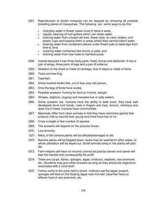 193
Q57. Reproduction of Aedes mosquito can be stopped by removing all possible
breeding places of mosquitoes. The following are some ways to do this:
 changing water in flower vases once or twice a week,
 regular cleaning of roof gutters which can retain water,
 draining water from unused old tires, flower pots, tin cans, bottles, and
plastic cups and keeping them in areas where they cannot collect water,
 draining water from containers placed under flower pots or table legs from
time to time,
 covering water containers like drums or pails, and
 draining water from tree holes or bamboo posts
Q58. Insects because it has three body parts: head, thorax and abdomen. It has a
pair of wings, three pairs of legs and a pair of antenna.
Q59. Skeleton of the shark is made of cartilage, that of tilapia is made of bone.
Q60. Toad and tree frog.
Q61. Caecilian.
Q62. Sharp hooked beaks bite, cut or tear prey into pieces,
Q63. Only the legs of birds have scales.
Q64. Possible answers: hunting for food or income, kaingin
Q65. Whales, dolphins, dugong and manatee live in salty waters.
Q66. Some answers are: humans have the ability to walk erect, they have well
developed arms and hands, nails in fingers and toes, lemurs, monkeys and
apes live in trees, humans have communities.
Q67. Mammals differ from other animals in that they have mammary glands that
produce milk to nourish their young and most have hair or fur.
Q68. It has a single or few number of species.
Q69. The answers will depend on the pictures shown.
Q70. Low diversity.
Q71. Many of the banana plants will be affected/damaged or die.
Q72. Banana plants will be toppled down, some may be washed to other areas, or
whole plantation will be wiped out. Small animals living in the plants will also
die.
Q73. Farm helpers will have no income (cannot be paid by owner) and owner will
lose his harvest and consequently his profit.
Q74. There are corals, fishes, sponges, algae, molluscs, seastars, sea anemone
etc. (Students may give other answers as long as they should be organisms
associated with a coral reef)
Q75. Fishes come to the coral reef to breed, molluscs eat the algae present,
sponges will feed on the floating algae near the reef, clownfish feed on
leftover food of sea anemone, etc.
 
