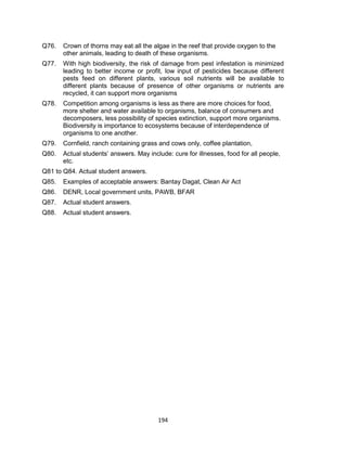 194
Q76. Crown of thorns may eat all the algae in the reef that provide oxygen to the
other animals, leading to death of these organisms.
Q77. With high biodiversity, the risk of damage from pest infestation is minimized
leading to better income or profit, low input of pesticides because different
pests feed on different plants, various soil nutrients will be available to
different plants because of presence of other organisms or nutrients are
recycled, it can support more organisms
Q78. Competition among organisms is less as there are more choices for food,
more shelter and water available to organisms, balance of consumers and
decomposers, less possibility of species extinction, support more organisms.
Biodiversity is importance to ecosystems because of interdependence of
organisms to one another.
Q79. Cornfield, ranch containing grass and cows only, coffee plantation,
Q80. Actual students’ answers. May include: cure for illnesses, food for all people,
etc.
Q81 to Q84. Actual student answers.
Q85. Examples of acceptable answers: Bantay Dagat, Clean Air Act
Q86. DENR, Local government units, PAWB, BFAR
Q87. Actual student answers.
Q88. Actual student answers.
 