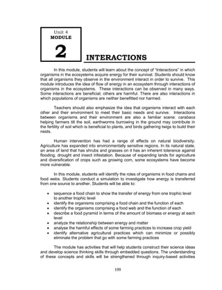 199
INTERACTIONS
In this module, students will learn about the concept of “Interactions” in which
organisms in the ecosystems acquire energy for their survival. Students should know
that all organisms they observe in the environment interact in order to survive. This
module introduces the idea of flow of energy in an ecosystem through interactions of
organisms in the ecosystems. These interactions can be observed in many ways.
Some interactions are beneficial; others are harmful. There are also interactions in
which populations of organisms are neither benefitted nor harmed.
Teachers should also emphasize the idea that organisms interact with each
other and their environment to meet their basic needs and survive. Interactions
between organisms and their environment are also a familiar scene: carabaos
helping farmers till the soil, earthworms burrowing in the ground may contribute in
the fertility of soil which is beneficial to plants, and birds gathering twigs to build their
nests.
Human intervention has had a range of effects on natural biodiversity.
Agriculture has expanded into environmentally sensitive regions. In its natural state,
an area of land that has shrubs and grasses on it has an inherent tolerance against
flooding, drought and insect infestation. Because of expanding lands for agriculture
and diversification of crops such as growing corn, some ecosystems have become
more vulnerable.
In this module, students will identify the roles of organisms in food chains and
food webs. Students conduct a simulation to investigate how energy is transferred
from one source to another. Students will be able to:
 sequence a food chain to show the transfer of energy from one trophic level
to another trophic level
 identify the organisms comprising a food chain and the function of each
 identify the organisms comprising a food web and the function of each
 describe a food pyramid in terms of the amount of biomass or energy at each
level
 analyze the relationship between energy and matter
 analyse the harmful effects of some farming practices to increase crop yield
 identify alternative agricultural practices which can minimize or possibly
eliminate the problem that go with some farming practices
The module has activities that will help students construct their science ideas
and develop science thinking skills through embedded questions. The understanding
of these concepts and skills will be strengthened through inquiry-based activities
Unit 4
MODULE
2
 