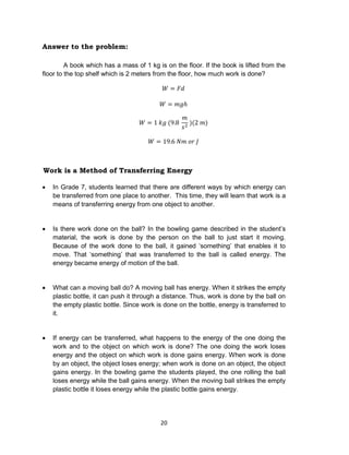 20
Answer to the problem:
A book which has a mass of 1 kg is on the floor. If the book is lifted from the
floor to the top shelf which is 2 meters from the floor, how much work is done?
Work is a Method of Transferring Energy
 In Grade 7, students learned that there are different ways by which energy can
be transferred from one place to another. This time, they will learn that work is a
means of transferring energy from one object to another.
 Is there work done on the ball? In the bowling game described in the student’s
material, the work is done by the person on the ball to just start it moving.
Because of the work done to the ball, it gained ‘something’ that enables it to
move. That ‘something’ that was transferred to the ball is called energy. The
energy became energy of motion of the ball.
 What can a moving ball do? A moving ball has energy. When it strikes the empty
plastic bottle, it can push it through a distance. Thus, work is done by the ball on
the empty plastic bottle. Since work is done on the bottle, energy is transferred to
it.
 If energy can be transferred, what happens to the energy of the one doing the
work and to the object on which work is done? The one doing the work loses
energy and the object on which work is done gains energy. When work is done
by an object, the object loses energy; when work is done on an object, the object
gains energy. In the bowling game the students played, the one rolling the ball
loses energy while the ball gains energy. When the moving ball strikes the empty
plastic bottle it loses energy while the plastic bottle gains energy.
 
