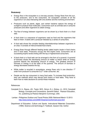 204
Summary
 Energy flow in the ecosystem is a one-way process. Energy flows from the sun,
to the producers, and to the consumers. An ecosystem consists of all the
organisms in an area interacting with one another and the nonliving environment.
 Producers such as plants, algae, and certain bacteria capture the energy of
sunlight to produce food molecules. Consumers such as animals eat or consume
producers and other organisms to obtain energy.
 The flow of energy between organisms can be shown by a food chain or a food
web.
 A food chain is a sequence of organisms used as food and the organisms that
feed on them. It starts with a producer followed by a series of consumers.
 A food web shows the complex feeding interrelationships between organisms in
an area. It consists of interconnected food chains.
 Energy flows through different feeding levels called trophic levels in food chains
and in food webs. Producers occupy the first trophic level. Consumers are at
succeeding trophic levels ending with the top or highest-level consumers.
 A food chain or a food web can be arranged in the form of a pyramid. A pyramid
of biomass shows the decreasing amount of matter or tissue while an energy
pyramid depicts the decreasing amount of energy. The greatest amount of
biomass or energy is at the base of the pyramid. The amount of biomass or
energy decreases towards the top.
 While matter is recycled in ecosystems, energy flows only in one direction 1st
order from producer to consumer to 2nd
order consumer, etc.
 People are the top consumers in many food webs. To increase food production,
they use methods which may disrupt food chains or food webs. They have to
learn how to make decisions to correct these mistakes.
References
Campbell, N. A., Reece, J.B., Taylor, M.R., Simon, E.J., Dickey, J.L. 2012. Campbell
Biology: Concepts and Connections. Seventh Edition. Pearson Education,
Inc. publishing as Pearson Benjamin Cummings, USA.
Lantaw - Philippines Outdoor and Travel Photos 2009: Retrieved March 13 2013
http://www.lantaw.com/2009/10/samal-monfort-bat-cave.html
Department of Education, Culture and Sports. Instructional Materials Corporation.
(1990). Science and technology II: Textbook. Quezon City: Author.
 
