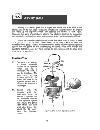 206
Activity 1 is a board game that is played with tokens and a die (refer to the
board game on the next page. This game aims to help students identify the organs
that make up the digestive system and describe the function of each organ.
Moreover, the game should also be able to help students describe the interaction
taking place in the digestive system as these organs carry out the digestion of food.
Guide the students through the procedure. The game may be played in pairs
or in groups of 5, at the most. There should be as many tokens as there are
members of the group. The first member to make it all the way through the digestive
system wins the game. As the students play the game, guide them through the
questions that follow. After they have finished the game discuss with the class their
answers to the questions.
Teaching Tips
13. The game is an analogy
of some processes
involved in the digestive
system and not a
simulation. As such, it
has its limitations. The
game aims to help
students to identify the
organs that make up the
digestive system and to
describe the function of
each organ.
14. Discuss with the
students what they
understood about the
concept of digestion and
the processes involved
in the digestive system
after playing the game.
After which, ask them
what other things they
would like to learn
about the digestive
system.
A gutsy game
Activity
1A
Figure 1. The human digestive system.
 