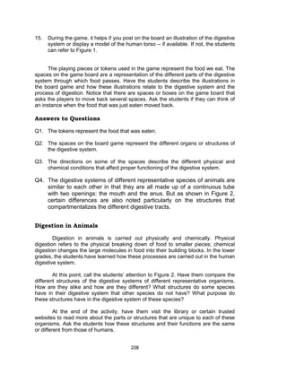 208
15. During the game, it helps if you post on the board an illustration of the digestive
system or display a model of the human torso -- if available. If not, the students
can refer to Figure 1.
The playing pieces or tokens used in the game represent the food we eat. The
spaces on the game board are a representation of the different parts of the digestive
system through which food passes. Have the students describe the illustrations in
the board game and how these illustrations relate to the digestive system and the
process of digestion. Notice that there are spaces or boxes on the game board that
asks the players to move back several spaces. Ask the students if they can think of
an instance when the food that was just eaten moved back.
Answers to Questions
Q1. The tokens represent the food that was eaten.
Q2. The spaces on the board game represent the different organs or structures of
the digestive system.
Q3. The directions on some of the spaces describe the different physical and
chemical conditions that affect proper functioning of the digestive system.
Q4. The digestive systems of different representative species of animals are
similar to each other in that they are all made up of a continuous tube
with two openings: the mouth and the anus. But as shown in Figure 2,
certain differences are also noted particularly on the structures that
compartmentalizes the different digestive tracts.
Digestion in Animals
Digestion in animals is carried out physically and chemically. Physical
digestion refers to the physical breaking down of food to smaller pieces; chemical
digestion changes the large molecules in food into their building blocks. In the lower
grades, the students have learned how these processes are carried out in the human
digestive system.
At this point, call the students’ attention to Figure 2. Have them compare the
different structures of the digestive systems of different representative organisms.
How are they alike and how are they different? What structures do some species
have in their digestive system that other species do not have? What purpose do
these structures have in the digestive system of these species?
At the end of the activity, have them visit the library or certain trusted
websites to read more about the parts or structures that are unique to each of these
organisms. Ask the students how these structures and their functions are the same
or different from those of humans.
 