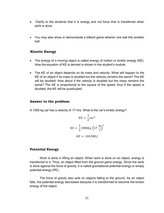 21
 Clarify to the students that it is energy and not force that is transferred when
work is done.
 You may also show or demonstrate a billiard game wherein one ball hits another
ball.
Kinetic Energy
 The energy of a moving object is called energy of motion or kinetic energy (KE).
How the equation of KE is derived is shown in the student’s module.
 The KE of an object depends on its mass and velocity. What will happen to the
KE of an object if its mass is doubled but the velocity remains the same? The KE
will be doubled. How about if the velocity is doubled but the mass remains the
same? The KE is proportional to the square of the speed, thus if the speed is
doubled, the KE will be quadrupled.
Answer to the problem:
A 1000 kg car has a velocity of 17 m/s. What is the car’s kinetic energy?
Potential Energy
Work is done in lifting an object. When work is done on an object, energy is
transferred to it. Thus, an object lifted from the ground gains energy. Since the work
is done against the force of gravity, it is called gravitational potential energy or simply
potential energy (PE).
The force of gravity also acts on objects falling to the ground. As an object
falls, the potential energy decreases because it is transformed to become the kinetic
energy of the object.
 