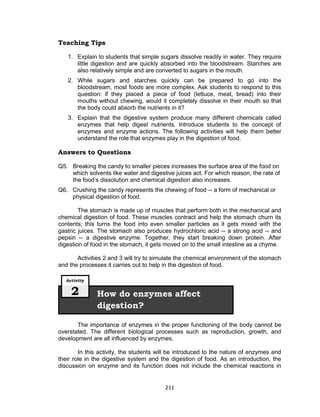 211
Teaching Tips
1. Explain to students that simple sugars dissolve readily in water. They require
little digestion and are quickly absorbed into the bloodstream. Starches are
also relatively simple and are converted to sugars in the mouth.
2. While sugars and starches quickly can be prepared to go into the
bloodstream, most foods are more complex. Ask students to respond to this
question: if they placed a piece of food (lettuce, meat, bread) into their
mouths without chewing, would it completely dissolve in their mouth so that
the body could absorb the nutrients in it?
3. Explain that the digestive system produce many different chemicals called
enzymes that help digest nutrients. Introduce students to the concept of
enzymes and enzyme actions. The following activities will help them better
understand the role that enzymes play in the digestion of food.
Answers to Questions
Q5. Breaking the candy to smaller pieces increases the surface area of the food on
which solvents like water and digestive juices act. For which reason, the rate of
the food’s dissolution and chemical digestion also increases.
Q6. Crushing the candy represents the chewing of food -- a form of mechanical or
physical digestion of food.
The stomach is made up of muscles that perform both in the mechanical and
chemical digestion of food. These muscles contract and help the stomach churn its
contents; this turns the food into even smaller particles as it gets mixed with the
gastric juices. The stomach also produces hydrochloric acid -- a strong acid -- and
pepsin -- a digestive enzyme. Together, they start breaking down protein. After
digestion of food in the stomach, it gets moved on to the small intestine as a chyme.
Activities 2 and 3 will try to simulate the chemical environment of the stomach
and the processes it carries out to help in the digestion of food.
The importance of enzymes in the proper functioning of the body cannot be
overstated. The different biological processes such as reproduction, growth, and
development are all influenced by enzymes.
In this activity, the students will be introduced to the nature of enzymes and
their role in the digestive system and the digestion of food. As an introduction, the
discussion on enzyme and its function does not include the chemical reactions in
How do enzymes affect
digestion?
Activity
2
 