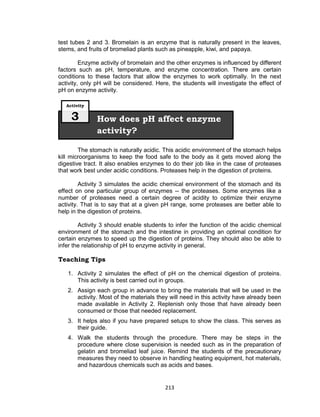 213
test tubes 2 and 3. Bromelain is an enzyme that is naturally present in the leaves,
stems, and fruits of bromeliad plants such as pineapple, kiwi, and papaya.
Enzyme activity of bromelain and the other enzymes is influenced by different
factors such as pH, temperature, and enzyme concentration. There are certain
conditions to these factors that allow the enzymes to work optimally. In the next
activity, only pH will be considered. Here, the students will investigate the effect of
pH on enzyme activity.
The stomach is naturally acidic. This acidic environment of the stomach helps
kill microorganisms to keep the food safe to the body as it gets moved along the
digestive tract. It also enables enzymes to do their job like in the case of proteases
that work best under acidic conditions. Proteases help in the digestion of proteins.
Activity 3 simulates the acidic chemical environment of the stomach and its
effect on one particular group of enzymes -- the proteases. Some enzymes like a
number of proteases need a certain degree of acidity to optimize their enzyme
activity. That is to say that at a given pH range, some proteases are better able to
help in the digestion of proteins.
Activity 3 should enable students to infer the function of the acidic chemical
environment of the stomach and the intestine in providing an optimal condition for
certain enzymes to speed up the digestion of proteins. They should also be able to
infer the relationship of pH to enzyme activity in general.
Teaching Tips
1. Activity 2 simulates the effect of pH on the chemical digestion of proteins.
This activity is best carried out in groups.
2. Assign each group in advance to bring the materials that will be used in the
activity. Most of the materials they will need in this activity have already been
made available in Activity 2. Replenish only those that have already been
consumed or those that needed replacement.
3. It helps also if you have prepared setups to show the class. This serves as
their guide.
4. Walk the students through the procedure. There may be steps in the
procedure where close supervision is needed such as in the preparation of
gelatin and bromeliad leaf juice. Remind the students of the precautionary
measures they need to observe in handling heating equipment, hot materials,
and hazardous chemicals such as acids and bases.
How does pH affect enzyme
activity?
Activity
3
 