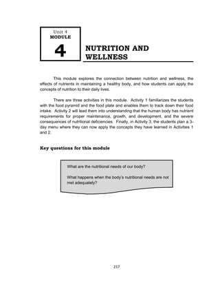 217
NUTRITION AND
WELLNESS
This module explores the connection between nutrition and wellness, the
effects of nutrients in maintaining a healthy body, and how students can apply the
concepts of nutrition to their daily lives.
There are three activities in this module. Activity 1 familiarizes the students
with the food pyramid and the food plate and enables them to track down their food
intake. Activity 2 will lead them into understanding that the human body has nutrient
requirements for proper maintenance, growth, and development, and the severe
consequences of nutritional deficiencies. Finally, in Activity 3, the students plan a 3-
day menu where they can now apply the concepts they have learned in Activities 1
and 2.
Key questions for this module
What are the nutritional needs of our body?
What happens when the body’s nutritional needs are not
met adequately?
Unit 4
MODULE
4
 