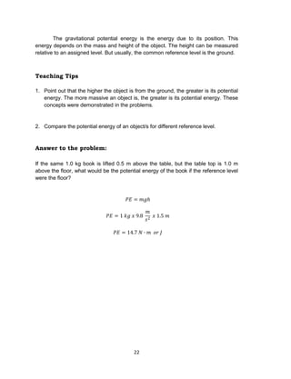 22
The gravitational potential energy is the energy due to its position. This
energy depends on the mass and height of the object. The height can be measured
relative to an assigned level. But usually, the common reference level is the ground.
Teaching Tips
1. Point out that the higher the object is from the ground, the greater is its potential
energy. The more massive an object is, the greater is its potential energy. These
concepts were demonstrated in the problems.
2. Compare the potential energy of an object/s for different reference level.
Answer to the problem:
If the same 1.0 kg book is lifted 0.5 m above the table, but the table top is 1.0 m
above the floor, what would be the potential energy of the book if the reference level
were the floor?
 
