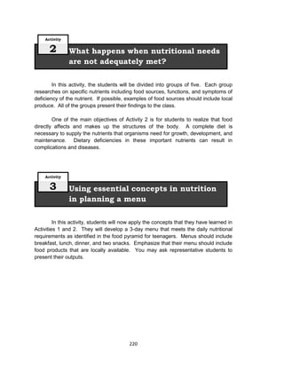 220
In this activity, the students will be divided into groups of five. Each group
researches on specific nutrients including food sources, functions, and symptoms of
deficiency of the nutrient. If possible, examples of food sources should include local
produce. All of the groups present their findings to the class.
One of the main objectives of Activity 2 is for students to realize that food
directly affects and makes up the structures of the body. A complete diet is
necessary to supply the nutrients that organisms need for growth, development, and
maintenance. Dietary deficiencies in these important nutrients can result in
complications and diseases.
In this activity, students will now apply the concepts that they have learned in
Activities 1 and 2. They will develop a 3-day menu that meets the daily nutritional
requirements as identified in the food pyramid for teenagers. Menus should include
breakfast, lunch, dinner, and two snacks. Emphasize that their menu should include
food products that are locally available. You may ask representative students to
present their outputs.
Using essential concepts in nutrition
in planning a menu
Activity
3
What happens when nutritional needs
are not adequately met?
Activity
2
 