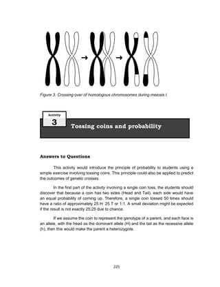 225
Figure 3. Crossing over of homologous chromosomes during meiosis I.
Answers to Questions
This activity would introduce the principle of probability to students using a
simple exercise involving tossing coins. This principle could also be applied to predict
the outcomes of genetic crosses.
In the first part of the activity involving a single coin toss, the students should
discover that because a coin has two sides (Head and Tail), each side would have
an equal probability of coming up. Therefore, a single coin tossed 50 times should
have a ratio of approximately 25 H: 25 T or 1:1. A small deviation might be expected
if the result is not exactly 25:25 due to chance.
If we assume the coin to represent the genotype of a parent, and each face is
an allele, with the head as the dominant allele (H) and the tail as the recessive allele
(h), then this would make the parent a heterozygote.
Tossing coins and probability
Activity
3
 