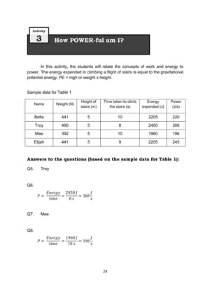 24
In this activity, the students will relate the concepts of work and energy to
power. The energy expended in climbing a flight of stairs is equal to the gravitational
potential energy, PE = mgh or weight x height.
Sample data for Table 1
Name Weight (N)
Height of
stairs (m)
Time taken to climb
the stairs (s)
Energy
expended (J)
Power
(J/s)
Bella 441 5 10 2205 220
Troy 490 5 8 2450 306
Mae 392 5 10 1960 196
Elijah 441 5 9 2205 245
Answers to the questions (based on the sample data for Table 1):
Q5. Troy
Q6.
Q7. Mae
Q8.
How POWER-ful am I?
Activity
3
 