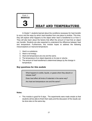27
HEAT AND TEMPERATURE
In Grade 7, students learned about the conditions necessary for heat transfer
to occur and the ways by which heat transfers from one place to another. This time,
they will explore what happens to the object when heat is transferred to or from it.
They will also learn about the factors that affect the amount of heat that an object
can transfer. Students are also expected to understand the difference between heat
and temperature. Furthermore, this module hopes to address the following
misconceptions on heat and temperature:
1. Heat is a substance.
2. Heat is not energy.
3. Heat and temperature are one and the same.
4. The temperature of an object depends on its size or volume.
5. The amount of heat transferred is determined always by the change in
temperature.
Key questions for this module
Notes:
 This module is good for 6 days. The experiments were made simple so that
students will be able to finish them early and the discussion of the results can
be done also on the same day.
What happens to solids, liquids, or gases when they absorb or
release heat?
Does heat affect all kinds of materials in the same way?
Are heat and temperature one and the same?
Unit 1
MODULE
3
 