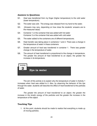 29
Answers to Questions
Q1. Heat was transferred from my finger (higher temperature) to the cold water
(lower temperature).
Q2. The water was cold. The energy was released from my hand to the water.
Q3. (Answers may vary, depending on how close the students’ answers are to
the measured value)
Q4. Container 1 or the container that was added with hot water
Container 3 or the container that was added with cold water
Q5. The water added to the containers are of different temperatures.
Q6. Heat transfer was taking place in containers 1 and 2. There was a change in
the temperature of water in these containers.
Q7. Greater amount of heat was transferred in container 1. There was greater
change in the temperature of water.
Q8. The amount of heat transferred is proportional to the change in temperature.
The greater the amount of heat transferred to an object, the greater the
increase in its temperature.
The aim of this activity is to explain why the temperature of water in Activity 1
increases when heat was added to it. Also, by observing the behavior of the dye
through the water, students will describe the effect of heat transferred to the particles
of water.
The greater the amount of heat transferred to an object, the greater the
increase in the kinetic energy of the particles and the greater the increase in the
temperature of the object.
Teaching Tips
1. At this point, students should be made to realize that everything is made up
of moving particles.
Dye in water
Activity
2
 
