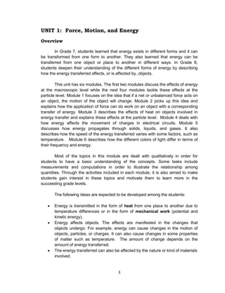 3
UNIT 1: Force, Motion, and Energy
Overview
In Grade 7, students learned that energy exists in different forms and it can
be transformed from one form to another. They also learned that energy can be
transferred from one object or place to another in different ways. In Grade 8,
students deepen their understanding of the different forms of energy by describing
how the energy transferred affects, or is affected by, objects.
This unit has six modules. The first two modules discuss the effects of energy
at the macroscopic level while the next four modules tackle these effects at the
particle level. Module 1 focuses on the idea that if a net or unbalanced force acts on
an object, the motion of the object will change. Module 2 picks up this idea and
explains how the application of force can do work on an object with a corresponding
transfer of energy. Module 3 describes the effects of heat on objects involved in
energy transfer and explains these effects at the particle level. Module 4 deals with
how energy affects the movement of charges in electrical circuits. Module 5
discusses how energy propagates through solids, liquids, and gases. It also
describes how the speed of the energy transferred varies with some factors, such as
temperature. Module 6 describes how the different colors of light differ in terms of
their frequency and energy.
Most of the topics in this module are dealt with qualitatively in order for
students to have a basic understanding of the concepts. Some tasks include
measurements and computations in order to illustrate the relationship among
quantities. Through the activities included in each module, it is also aimed to make
students gain interest in these topics and motivate them to learn more in the
succeeding grade levels.
The following ideas are expected to be developed among the students:
 Energy is transmitted in the form of heat from one place to another due to
temperature differences or in the form of mechanical work (potential and
kinetic energy).
 Energy affects objects. The effects are manifested in the changes that
objects undergo. For example, energy can cause changes in the motion of
objects, particles, or charges. It can also cause changes in some properties
of matter such as temperature. The amount of change depends on the
amount of energy transferred.
 The energy transferred can also be affected by the nature or kind of materials
involved.
 