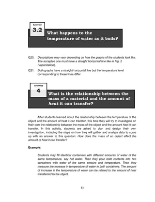 33
Q20. Descriptions may vary depending on how the graphs of the students look like.
The accepted one must have a straight horizontal line like in Fig. 2
(vaporization).
Q21. Both graphs have a straight horizontal line but the temperature level
corresponding to these lines differ.
After students learned about the relationship between the temperature of the
object and the amount of heat it can transfer, this time they will try to investigate on
their own the relationship between the mass of the object and the amount heat it can
transfer. In this activity, students are asked to plan and design their own
investigation, including the steps on how they will gather and analyze data to come
up with an answer to this question: How does the mass of an object affect the
amount of heat it can transfer?
Example:
Students may fill identical containers with different amounts of water of the
same temperature, say hot water. Then they pour both contents into two
containers with water of the same amount and temperature. Then they
measure the increase in temperature of water in both containers. The amount
of increase in the temperature of water can be related to the amount of heat
transferred to the object.
What is the relationship between the
mass of a material and the amount of
heat it can transfer?
Activity
4
What happens to the
temperature of water as it boils?
Activity
3.2
 