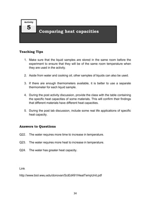 34
Teaching Tips
1. Make sure that the liquid samples are stored in the same room before the
experiment to ensure that they will be of the same room temperature when
they are used in the activity.
2. Aside from water and cooking oil, other samples of liquids can also be used.
3. If there are enough thermometers available, it is better to use a separate
thermometer for each liquid sample.
4. During the post activity discussion, provide the class with the table containing
the specific heat capacities of some materials. This will confirm their findings
that different materials have different heat capacities.
5. During the post lab discussion, include some real life applications of specific
heat capacity.
Answers to Questions
Q22. The water requires more time to increase in temperature.
Q23. The water requires more heat to increase in temperature.
Q24. The water has greater heat capacity.
Link
http://www.biol.wwu.edu/donovan/SciEd491/HeatTempUnit.pdf
Comparing heat capacities
Activity
5
 