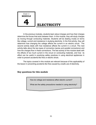 35
How do voltage and resistance affect electric current?
What are the safety precautions needed in using electricity?
ELECTRICITY
In the previous modules, students learn about charges and how their charges
determine the forces that exist between them. In this module, they will study charges
as moving through conducting materials. Students will be dealing mostly on terms
like voltage, current and resistance in studying electricity. In the first activity, they will
determine how changing the voltage affects the current in an electric circuit. The
second activity deals with how resistance affects the current in a circuit. The next
activity talks about the two types of connection (series and parallel connections) and
how the charges flow in these connections. The last activity of this module deals with
the effects of too much current in the circuit on conducting materials, and how its
effect can be useful in practicing safety practices in using electrical appliances in
order to prevent accidents like fires or electric shock.
The topics covered in this module are relevant because of the applicability of
the lesson in preventing accidents like fires caused by unsafe use of electricity.
Key questions for this module
Unit 1
MODULE
4
 